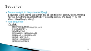  Sequence (giá trị được tạo tự động)
Sequence là đối tượng tạo ra một dãy số liên tiếp một cách tự động, thường
hay sử dụng trong câu lệnh INSERT để nhập dữ liệu cho bảng (ví dụ mã
khách hàng tăng tự động).
 Tạo Sequence
Cú pháp:
CREATE SEQUENCE sequence_name
[INCREMENT BY n]
[START WITH n]
[MAXVALUE n | NOMAXVALUE]
[MINVALUE n | NOMINVALUE]
[CYCLE | NOCYCLE]
[CACHE n | NOCACHE]
[ORDER | NOORDER]
65
 