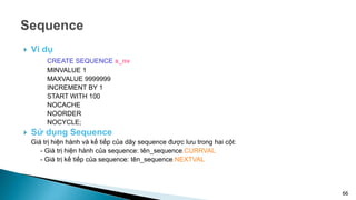  Ví dụ
CREATE SEQUENCE s_nv
MINVALUE 1
MAXVALUE 9999999
INCREMENT BY 1
START WITH 100
NOCACHE
NOORDER
NOCYCLE;
 Sử dụng Sequence
Giá trị hiện hành và kế tiếp của dãy sequence được lưu trong hai cột:
- Giá trị hiện hành của sequence: tên_sequence.CURRVAL
- Giá trị kế tiếp của sequence: tên_sequence.NEXTVAL
66
 