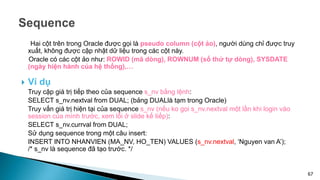 Hai cột trên trong Oracle được gọi là pseudo column (cột ảo), người dùng chỉ được truy
xuất, không được cập nhật dữ liệu trong các cột này.
Oracle có các cột ảo như: ROWID (mã dòng), ROWNUM (số thứ tự dòng), SYSDATE
(ngày hiện hành của hệ thống),…
 Ví dụ
Truy cập giá trị tiếp theo của sequence s_nv bằng lệnh:
SELECT s_nv.nextval from DUAL; (bảng DUALlà tạm trong Oracle)
Truy vấn giá trị hiện tại của sequence s_nv (nếu ko gọi s_nv.nextval một lần khi login vào
session của mình trước, xem lỗi ở slide kế tiếp):
SELECT s_nv.currval from DUAL;
Sử dụng sequence trong một câu insert:
INSERT INTO NHANVIEN (MA_NV, HO_TEN) VALUES (s_nv.nextval, ‘Nguyen van A’);
/* s_nv là sequence đã tạo trước. */
67
 