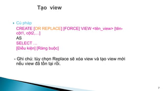  Cú pháp
CREATE [OR REPLACE] [FORCE] VIEW <tên_view> [tên-
cột1, cột2,…]
AS
SELECT …
[Điều kiện] [Ràng buộc]
- Ghi chú: tùy chọn Replace sẽ xóa view và tạo view mới
nếu view đã tồn tại rồi.
7
 