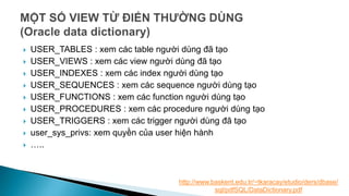  USER_TABLES : xem các table người dùng đã tạo
 USER_VIEWS : xem các view người dùng đã tạo
 USER_INDEXES : xem các index người dùng tạo
 USER_SEQUENCES : xem các sequence người dùng tạo
 USER_FUNCTIONS : xem các function người dùng tạo
 USER_PROCEDURES : xem các procedure người dùng tạo
 USER_TRIGGERS : xem các trigger người dùng đã tạo
 user_sys_privs: xem quyền của user hiện hành
 …..
http://www.baskent.edu.tr/~tkaracay/etudio/ders/dbase/
sql/pdfSQL/DataDictionary.pdf
 