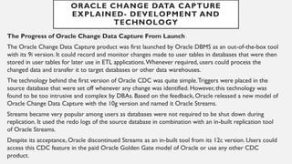The Progress of Oracle Change Data Capture From Launch
The Oracle Change Data Capture product was first launched by Oracle DBMS as an out-of-the-box tool
with its 9i version. It could record and monitor changes made to user tables in databases that were then
stored in user tables for later use in ETL applications.Whenever required, users could process the
changed data and transfer it to target databases or other data warehouses.
The technology behind the first version of Oracle CDC was quite simple.Triggers were placed in the
source database that were set off whenever any change was identified. However, this technology was
found to be too intrusive and complex by DBAs. Based on the feedback, Oracle released a new model of
Oracle Change Data Capture with the 10g version and named it Oracle Streams.
Streams became very popular among users as databases were not required to be shut down during
replication. It used the redo logs of the source database in combination with an in-built replication tool
of Oracle Streams.
Despite its acceptance, Oracle discontinued Streams as an in-built tool from its 12c version. Users could
access this CDC feature in the paid Oracle Golden Gate model of Oracle or use any other CDC
product.
ORACLE CHANGE DATA CAPTURE
EXPLAINED- DEVELOPMENT AND
TECHNOLOGY
 