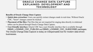 Benefits of Oracle Change Data Capture
• Quick data extraction: Users can quickly extract changes made in real-time. Without Oracle
CDC, “Insert” changes cannot be tracked.
• Placement of flat files: Flat files that are not required for staging data directly in relational
tables can be placed through Oracle Change Data Capture.
• User-friendly interface: Oracle CDC has a user-friendly interface that is available through
DBMS_LOGMNR_CDC_PUBLISH and DBMS_LOGMNR_CDC_SUBSCRIBE packages.
The Oracle Change Data Capture is today an indispensable tool for modern data-driven
businesses.
ORACLE CHANGE DATA CAPTURE
EXPLAINED- DEVELOPMENT AND
TECHNOLOGY
 
