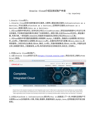 Oracle Cloud介绍及测试账户申请
- by royalwzy
1.Oracle Cloud简介;
1.1Oracle Cloud⽬目前也提供最全的云服务,主要有:基础设施云服务(Infrastructure as a
Service),平台云服务(Platform as a Service),应⽤用软件云服务(Software as a
Service),数据云服务(Data as a Service);
1.2在IaaS服务中有私有云,私有化的公有云(Cloud@Customer,即在⾃自由的数据中⼼心中运⾏行行公有
云的服务,不不但满⾜足性能的需求也满⾜足了了合规性要求),弹性计算(⽐比如对docker的⽀支持),裸⾦金金属计
算,专⽤用计算,⼀一体机服务(EXADATA)和能把本地虚拟机迁移到公有云的Ravello⼯工具;
1.3在PaaS服务中有完整的数据管理理(如数据库,MySQL,⼤大数据等),智能的IT运维管理理(如⽇日志分
析,APM等),可靠的身份认证管理理(如Identity等),全⾯面的应⽤用开发与部署(如Java,Mobile,应
⽤用容器器等),多层次的企业集成(如SOA,集成,IoT等),完备的数据集成(如OGG,ODI等),丰富的业务
分析(如数据可视化,⼤大数据发现,BI等)和内容协同及社交⽹网络⽀支持(如社交,⽂文档等);
2.申请Oracle Cloud测试账户;
2.1进⼊入Oracle Cloud的官⽅方主⻚页(https://cloud.oracle.com),然后点击右上⻆角的[Free
Trial]按钮;
!
2.2点击[Platform & Infrastructure]部分的[Try it]链接进⼊入下⼀一步;申请的这类账户可
以使⽤用Oracle云的服务有:计算,存储,数据库,数据库备份,MySQL,Java,应⽤用容器器云和开发云服
务等;
 