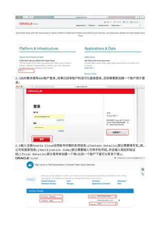 !
2.3此时要求使⽤用SSO账户登录,如果已经有账户的话可以直接登录,否则需要新创建⼀一个账户⽤用于登
录;
!
2.4输⼊入注册Oracle Cloud试⽤用账号所需的各项信息:[Contact Details]部分需要填写名,姓,
公司和国家信息;[Verification Code]部分需要输⼊入可⽤用⼿手机号码,并且输⼊入相应的验证
码;[Trial Details]部分是⽤用来创建⼀一个域(⽐比如⼀一个账户下⾯面可以有多个域);
!
 