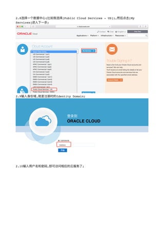 2.8选择⼀一个数据中⼼心(⽐比如我选择[Public Cloud Services - US]),然后点击[My
Services]进⼊入下⼀一步;
!
2.9输⼊入身份域,就是注册时的Identity Domain;
!
2.10输⼊入⽤用户名和密码,即可访问相应的云服务了了;
 