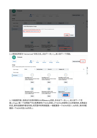 !
3.6等到应⽤用变为”Selected”状态之后,点击下⼀一步[>],进⼊入到下⼀一个⻚页⾯面;
!
3.7在配置⻚页⾯面,选择运⾏行行应⽤用所需的CPU和Memory资源,并点击下⼀一步[>],进⼊入到下⼀一个⻚页
⾯面;(Tips:每⼀一个试⽤用账户可以免费使⽤用5个EIPs资源,6个OCPUs资源和500G存储资源,如果超过
的话,新的创建操作都会失败;⽽而⻚页⾯面中的两类配置:⼀一般配置是⼀一个OCPU对应7.5G内存,⾼高内存配
置是⼀一个OCPU对应15G内存;)
 