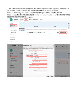 3.12.3进⼊入[Compute-Network]⻚页⾯面,选择[Security-Security Applications]标签,点
击[Create Security Rule]按钮;填写安全规则名称rule-spree,状态选择
Enabled,Security Application选择刚刚创建的spree-http-80或者系统⾃自带的
http,Source表示访问来源这⾥里里选择公⽹网public-internet,Destination表示访问的⽬目标即刚
刚创建的实例例使⽤用的安全列列表sl-spree;
!
!
 