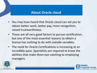 About Oracle cloud
• You may have heard that Oracle cloud can aid you to
obtain better work, better pay, more recognition,
raised trustworthiness.
• Those are all very good factors to pursue certification,
but one of the most essential reasons to obtain a
license has nothing to do with outside variables.
• The need for Oracle Certifications is increasing at an
incredible pace. Specialists are required to know the
abilities that make them eye-catching to employing
managers.
 