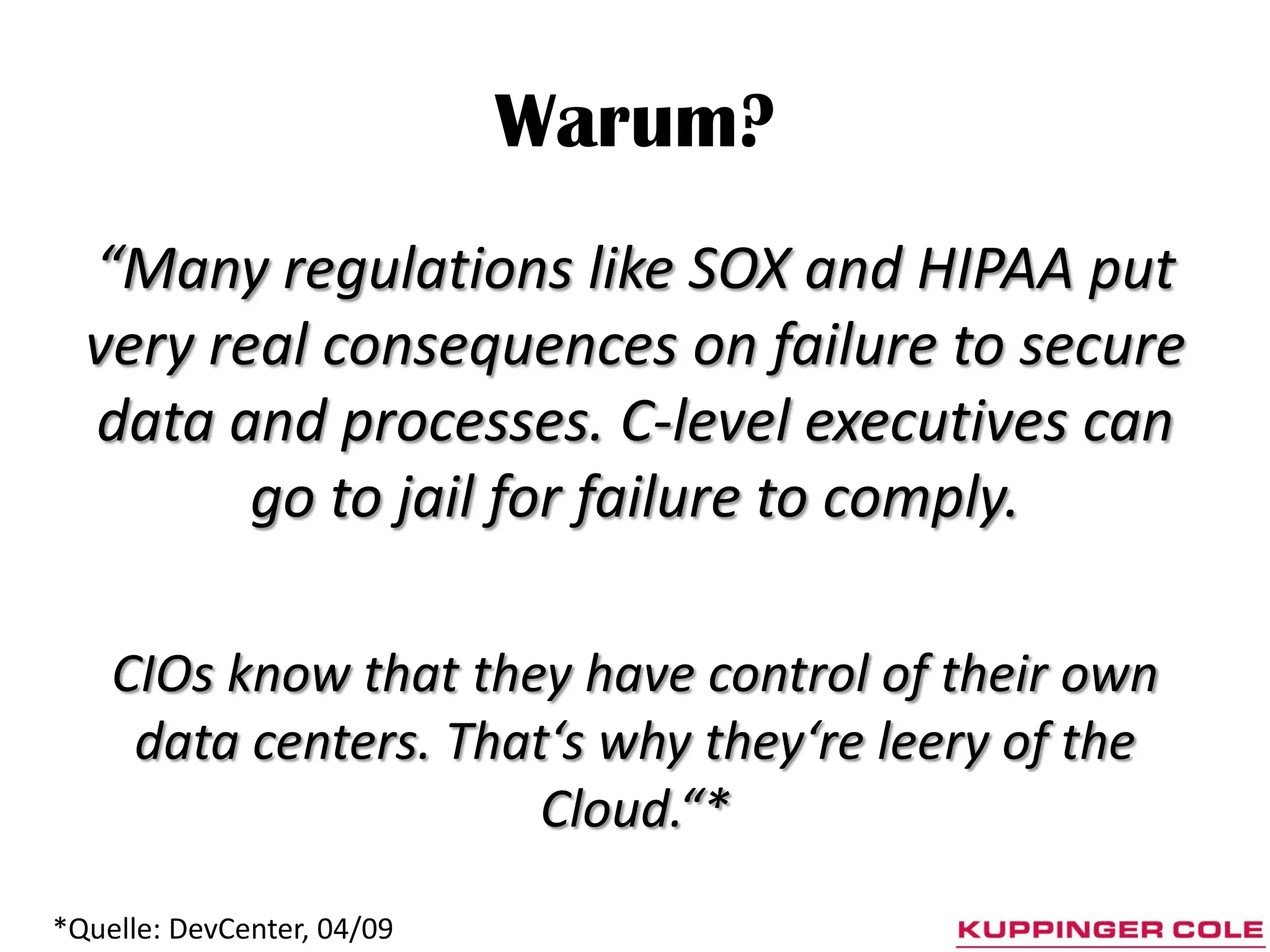 Warum?
  “Many regulations like SOX and HIPAA put
  very real consequences on failure to secure
  data and processes. C-level executives can
         go to jail for failure to comply.

    CIOs know that they have control of their own
     data centers. That‘s why they‘re leery of the
                       Cloud.“*
*Quelle: DevCenter, 04/09
 