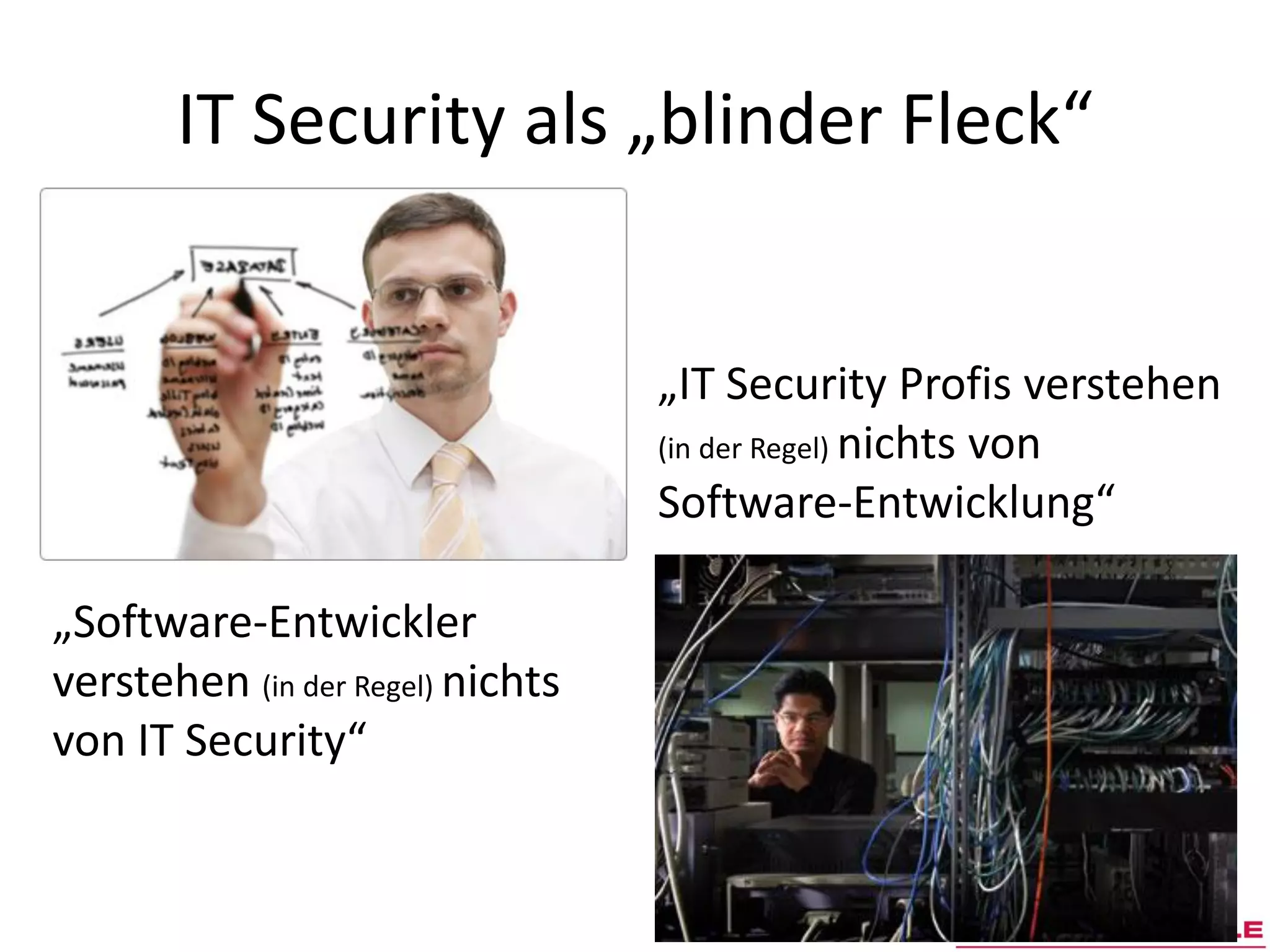 IT Security als „blinder Fleck“


                                  „IT Security Profis verstehen
                                  (in der Regel) nichts von
                                  Software-Entwicklung“

„Software-Entwickler
verstehen (in der Regel) nichts
von IT Security“
 