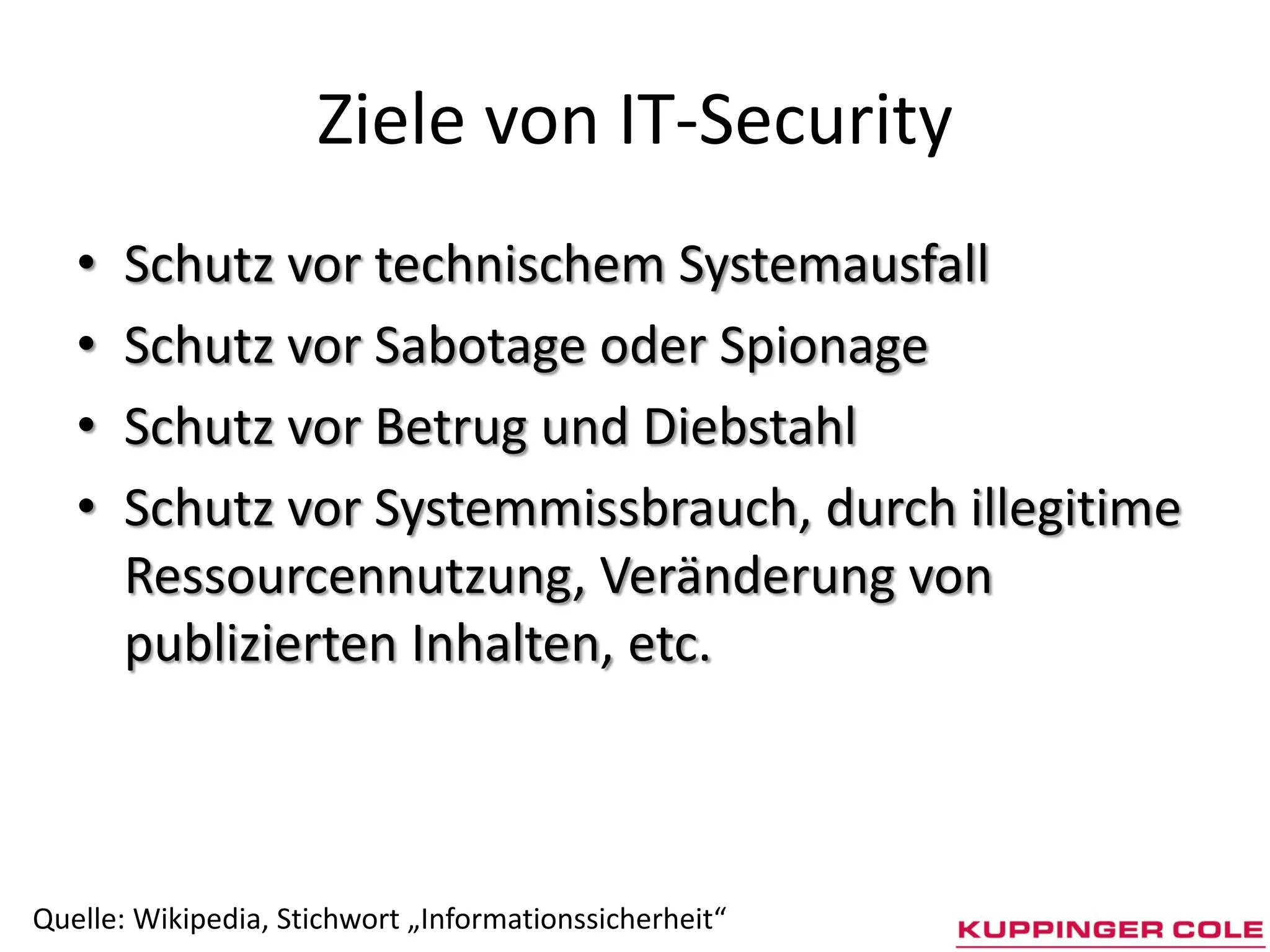 Ziele von IT-Security
   •   Schutz vor technischem Systemausfall
   •   Schutz vor Sabotage oder Spionage
   •   Schutz vor Betrug und Diebstahl
   •   Schutz vor Systemmissbrauch, durch illegitime
       Ressourcennutzung, Veränderung von
       publizierten Inhalten, etc.



Quelle: Wikipedia, Stichwort „Informationssicherheit“
 