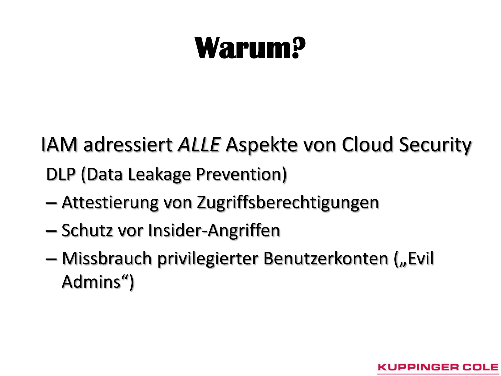 Warum?


IAM adressiert ALLE Aspekte von Cloud Security
DLP (Data Leakage Prevention)
– Attestierung von Zugriffsberechtigungen
– Schutz vor Insider-Angriffen
– Missbrauch privilegierter Benutzerkonten („Evil
  Admins“)
 