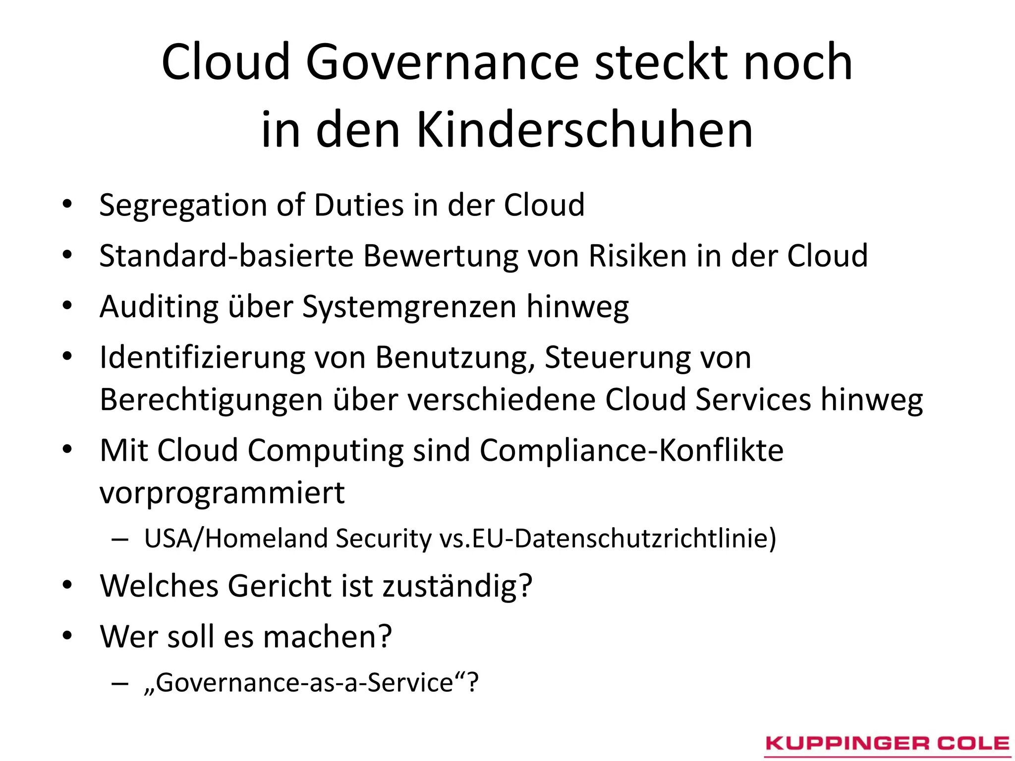 Cloud Governance steckt noch
           in den Kinderschuhen
• Segregation of Duties in der Cloud
• Standard-basierte Bewertung von Risiken in der Cloud
• Auditing über Systemgrenzen hinweg
• Identifizierung von Benutzung, Steuerung von
  Berechtigungen über verschiedene Cloud Services hinweg
• Mit Cloud Computing sind Compliance-Konflikte
  vorprogrammiert
    – USA/Homeland Security vs.EU-Datenschutzrichtlinie)
• Welches Gericht ist zuständig?
• Wer soll es machen?
    – „Governance-as-a-Service“?
 