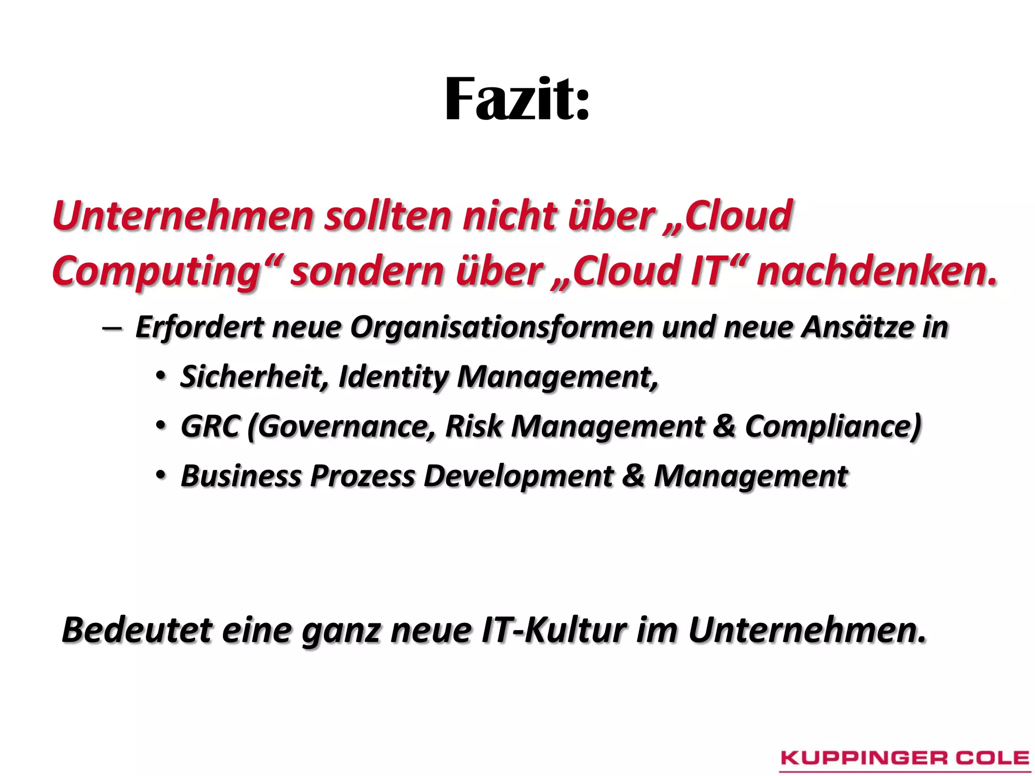 Fazit:
Unternehmen sollten nicht über „Cloud
Computing“ sondern über „Cloud IT“ nachdenken.
  – Erfordert neue Organisationsformen und neue Ansätze in
     • Sicherheit, Identity Management,
     • GRC (Governance, Risk Management & Compliance)
     • Business Prozess Development & Management



Bedeutet eine ganz neue IT-Kultur im Unternehmen.
 