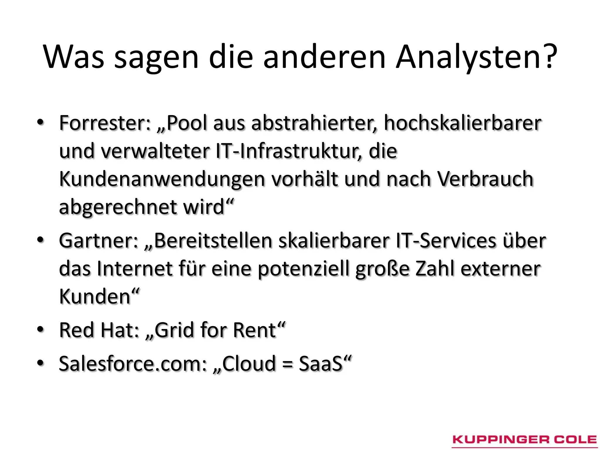 Was sagen die anderen Analysten?
• Forrester: „Pool aus abstrahierter, hochskalierbarer
  und verwalteter IT-Infrastruktur, die
  Kundenanwendungen vorhält und nach Verbrauch
  abgerechnet wird“
• Gartner: „Bereitstellen skalierbarer IT-Services über
  das Internet für eine potenziell große Zahl externer
  Kunden“
• Red Hat: „Grid for Rent“
• Salesforce.com: „Cloud = SaaS“
 