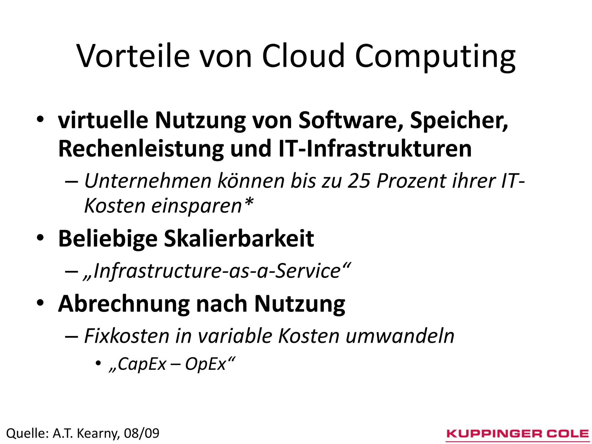 Vorteile von Cloud Computing
     • virtuelle Nutzung von Software, Speicher,
       Rechenleistung und IT-Infrastrukturen
          – Unternehmen können bis zu 25 Prozent ihrer IT-
            Kosten einsparen*
     • Beliebige Skalierbarkeit
          – „Infrastructure-as-a-Service“
     • Abrechnung nach Nutzung
          – Fixkosten in variable Kosten umwandeln
               • „CapEx – OpEx“


Quelle: A.T. Kearny, 08/09
 