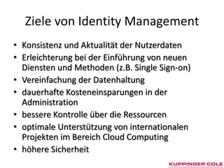 Ziele von Identity Management
• Konsistenz und Aktualität der Nutzerdaten
• Erleichterung bei der Einführung von neuen
  Diensten und Methoden (z.B. Single Sign-on)
• Vereinfachung der Datenhaltung
• dauerhafte Kosteneinsparungen in der
  Administration
• bessere Kontrolle über die Ressourcen
• optimale Unterstützung von internationalen
  Projekten im Bereich Cloud Computing
• höhere Sicherheit
 