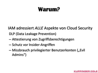 Warum?


IAM adressiert ALLE Aspekte von Cloud Security
DLP (Data Leakage Prevention)
– Attestierung von Zugriffsberechtigungen
– Schutz vor Insider-Angriffen
– Missbrauch privilegierter Benutzerkonten („Evil
  Admins“)
 