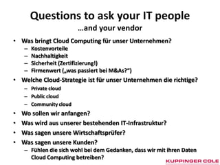 Questions to ask your IT people
                         …and your vendor
• Was bringt Cloud Computing für unser Unternehmen?
    –   Kostenvorteile
    –   Nachhaltigkeit
    –   Sicherheit (Zertifizierung!)
    –   Firmenwert („was passiert bei M&As?“)
• Welche Cloud-Strategie ist für unser Unternehmen die richtige?
    – Private cloud
    – Public cloud
    – Community cloud
•   Wo sollen wir anfangen?
•   Was wird aus unserer bestehenden IT-Infrastruktur?
•   Was sagen unsere Wirtschaftsprüfer?
•   Was sagen unsere Kunden?
    – Fühlen die sich wohl bei dem Gedanken, dass wir mit ihren Daten
      Cloud Computing betreiben?
 