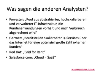 Was sagen die anderen Analysten?
• Forrester: „Pool aus abstrahierter, hochskalierbarer
  und verwalteter IT-Infrastruktur, die
  Kundenanwendungen vorhält und nach Verbrauch
  abgerechnet wird“
• Gartner: „Bereitstellen skalierbarer IT-Services über
  das Internet für eine potenziell große Zahl externer
  Kunden“
• Red Hat: „Grid for Rent“
• Salesforce.com: „Cloud = SaaS“
 