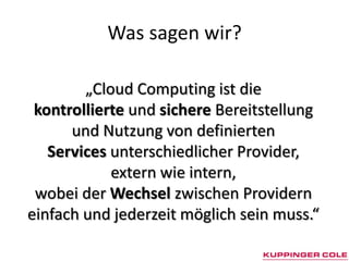 Was sagen wir?

        „Cloud Computing ist die
 kontrollierte und sichere Bereitstellung
      und Nutzung von definierten
   Services unterschiedlicher Provider,
            extern wie intern,
 wobei der Wechsel zwischen Providern
einfach und jederzeit möglich sein muss.“
 
