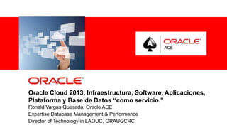 Oracle Cloud 2013, Infraestructura, Software, Aplicaciones,
Plataforma y Base de Datos “como servicio.”
Ronald Vargas Quesada, Oracle ACE
Expertise Database Management & Performance
Director of Technologyemployees and authorized partners only. Do not distribute to third parties.
                For Oracle in LAOUC, ORAUGCRC
                                                                                                    1
                                    © 2012 Oracle Corporation – Proprietary and Confidential
 