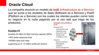 Oracle Cloud
La compañía anunció un modelo de IaaS (Infrastructure as a Service)
que se suma a los modelos de Saas (Software as a Service) y PaaS
(Platform as a Service) con los cuales los clientes pueden correr todo
su negocio en la nube pagando por el uso real que haga de los
productos.

Exadata V3
Exadata X3 offers 4x flash memory capacity (26Tb)
+40% faster response times
100GB/s data scan rates
supporting up to 1.5 million writes per second.



                       For Oracle employees and authorized partners only. Do not distribute to third parties.
                                    © 2012 Oracle Corporation – Proprietary and Confidential                    10
 