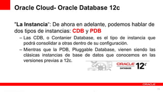 Oracle Cloud- Oracle Database 12c

"La Instancia“: De ahora en adelante, podemos hablar de
dos tipos de instancias: CDB y PDB
 – Las CDB, o Contanier Database, es el tipo de instancia que
   podrá consolidar a otras dentro de su configuración.
 – Mientras que la PDB, Pluggable Database, vienen siendo las
   clásicas instancias de base de datos que conocemos en las
   versiones previas a 12c.




            For Oracle employees and authorized partners only. Do not distribute to third parties.
                         © 2012 Oracle Corporation – Proprietary and Confidential                    15
 