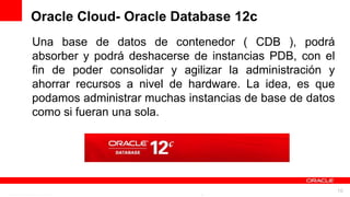 Oracle Cloud- Oracle Database 12c
Una base de datos de contenedor ( CDB ), podrá
absorber y podrá deshacerse de instancias PDB, con el
fin de poder consolidar y agilizar la administración y
ahorrar recursos a nivel de hardware. La idea, es que
podamos administrar muchas instancias de base de datos
como si fueran una sola.




           For Oracle employees and authorized partners only. Do not distribute to third parties.
                        © 2012 Oracle Corporation – Proprietary and Confidential                    16
 