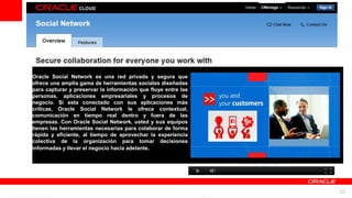 Oracle Social Network es una red privada y segura que
ofrece una amplia gama de herramientas sociales diseñadas
para capturar y preservar la información que fluye entre las
personas, aplicaciones empresariales y procesos de
negocio. Si esta conectado con sus aplicaciones más
críticas, Oracle Social Network le ofrece contextual,
comunicación en tiempo real dentro y fuera de las
empresas. Con Oracle Social Network, usted y sus equipos
tienen las herramientas necesarias para colaborar de forma
rápida y eficiente, al tiempo de aprovechar la experiencia
colectiva de la organización para tomar decisiones
informadas y llevar el negocio hacia adelante.




                         For Oracle employees and authorized partners only. Do not distribute to third parties.
                                      © 2012 Oracle Corporation – Proprietary and Confidential                    33
 