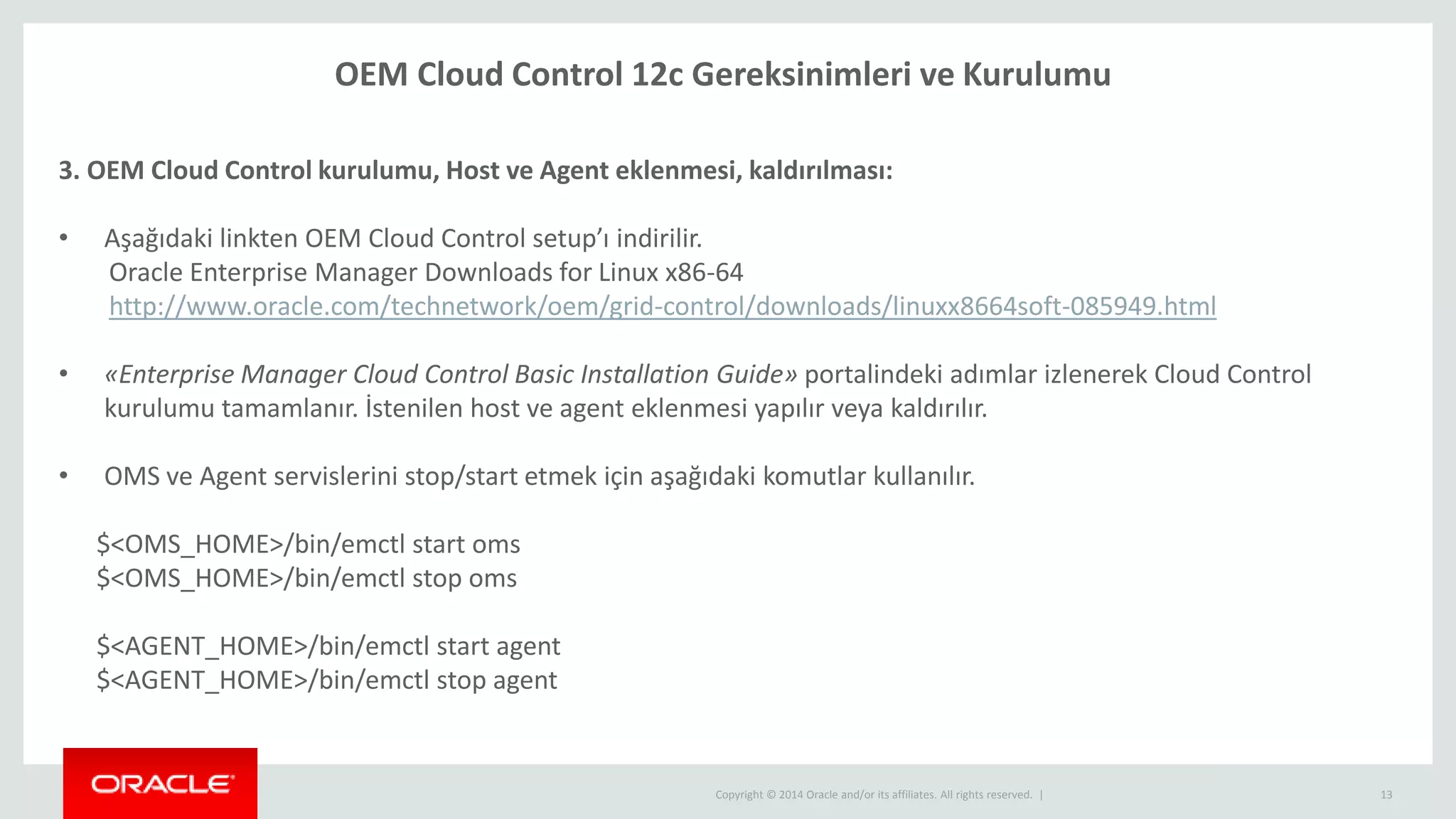 Copyright © 2014 Oracle and/or its affiliates. All rights reserved. | 13
OEM Cloud Control 12c Gereksinimleri ve Kurulumu
3. OEM Cloud Control kurulumu, Host ve Agent eklenmesi, kaldırılması:
• Aşağıdaki linkten OEM Cloud Control setup’ı indirilir.
Oracle Enterprise Manager Downloads for Linux x86-64
http://www.oracle.com/technetwork/oem/grid-control/downloads/linuxx8664soft-085949.html
• «Enterprise Manager Cloud Control Basic Installation Guide» portalindeki adımlar izlenerek Cloud Control
kurulumu tamamlanır. İstenilen host ve agent eklenmesi yapılır veya kaldırılır.
• OMS ve Agent servislerini stop/start etmek için aşağıdaki komutlar kullanılır.
$<OMS_HOME>/bin/emctl start oms
$<OMS_HOME>/bin/emctl stop oms
$<AGENT_HOME>/bin/emctl start agent
$<AGENT_HOME>/bin/emctl stop agent
 