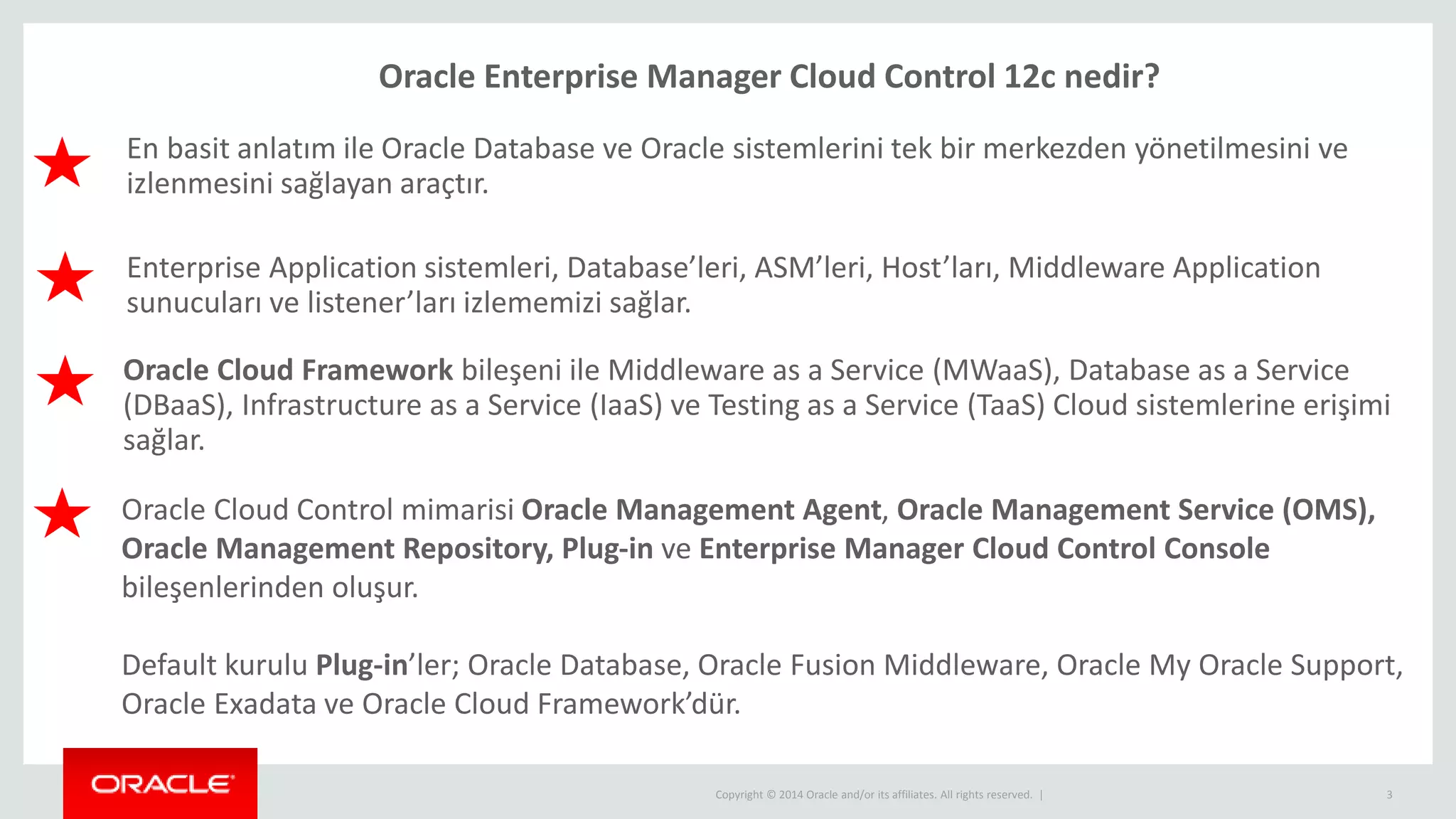 Copyright © 2014 Oracle and/or its affiliates. All rights reserved. | 3
Oracle Enterprise Manager Cloud Control 12c nedir?
En basit anlatım ile Oracle Database ve Oracle sistemlerini tek bir merkezden yönetilmesini ve
izlenmesini sağlayan araçtır.
Oracle Cloud Control mimarisi Oracle Management Agent, Oracle Management Service (OMS),
Oracle Management Repository, Plug-in ve Enterprise Manager Cloud Control Console
bileşenlerinden oluşur.
Default kurulu Plug-in’ler; Oracle Database, Oracle Fusion Middleware, Oracle My Oracle Support,
Oracle Exadata ve Oracle Cloud Framework’dür.
Enterprise Application sistemleri, Database’leri, ASM’leri, Host’ları, Middleware Application
sunucuları ve listener’ları izlememizi sağlar.
Oracle Cloud Framework bileşeni ile Middleware as a Service (MWaaS), Database as a Service
(DBaaS), Infrastructure as a Service (IaaS) ve Testing as a Service (TaaS) Cloud sistemlerine erişimi
sağlar.
 