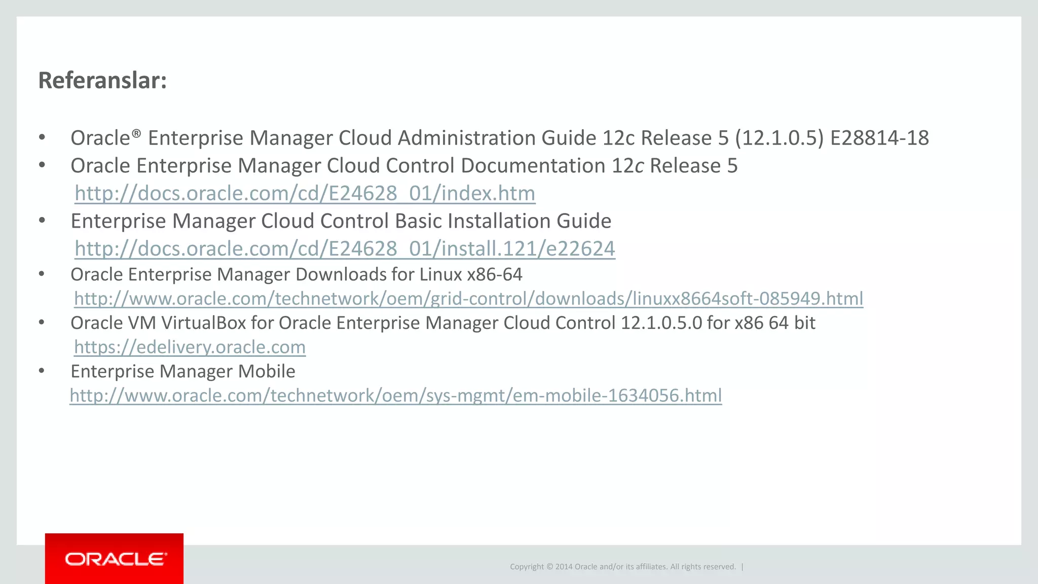 Copyright © 2014 Oracle and/or its affiliates. All rights reserved. |
Referanslar:
• Oracle® Enterprise Manager Cloud Administration Guide 12c Release 5 (12.1.0.5) E28814-18
• Oracle Enterprise Manager Cloud Control Documentation 12c Release 5
http://docs.oracle.com/cd/E24628_01/index.htm
• Enterprise Manager Cloud Control Basic Installation Guide
http://docs.oracle.com/cd/E24628_01/install.121/e22624
• Oracle Enterprise Manager Downloads for Linux x86-64
http://www.oracle.com/technetwork/oem/grid-control/downloads/linuxx8664soft-085949.html
• Oracle VM VirtualBox for Oracle Enterprise Manager Cloud Control 12.1.0.5.0 for x86 64 bit
https://edelivery.oracle.com
• Enterprise Manager Mobile
http://www.oracle.com/technetwork/oem/sys-mgmt/em-mobile-1634056.html
 