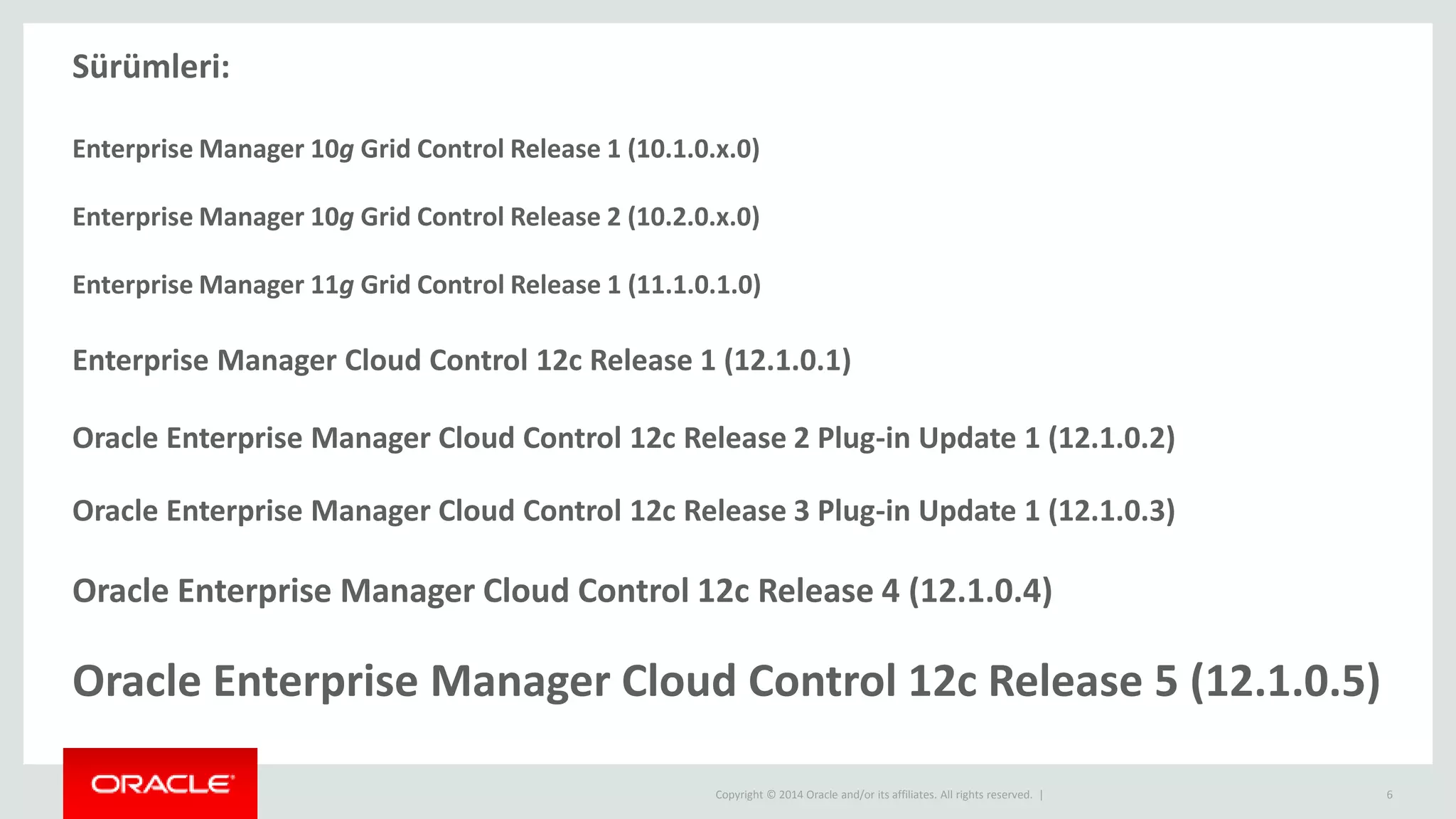 Copyright © 2014 Oracle and/or its affiliates. All rights reserved. | 6
Sürümleri:
Enterprise Manager 10g Grid Control Release 1 (10.1.0.x.0)
Enterprise Manager 10g Grid Control Release 2 (10.2.0.x.0)
Enterprise Manager 11g Grid Control Release 1 (11.1.0.1.0)
Enterprise Manager Cloud Control 12c Release 1 (12.1.0.1)
Oracle Enterprise Manager Cloud Control 12c Release 2 Plug-in Update 1 (12.1.0.2)
Oracle Enterprise Manager Cloud Control 12c Release 3 Plug-in Update 1 (12.1.0.3)
Oracle Enterprise Manager Cloud Control 12c Release 4 (12.1.0.4)
Oracle Enterprise Manager Cloud Control 12c Release 5 (12.1.0.5)
 