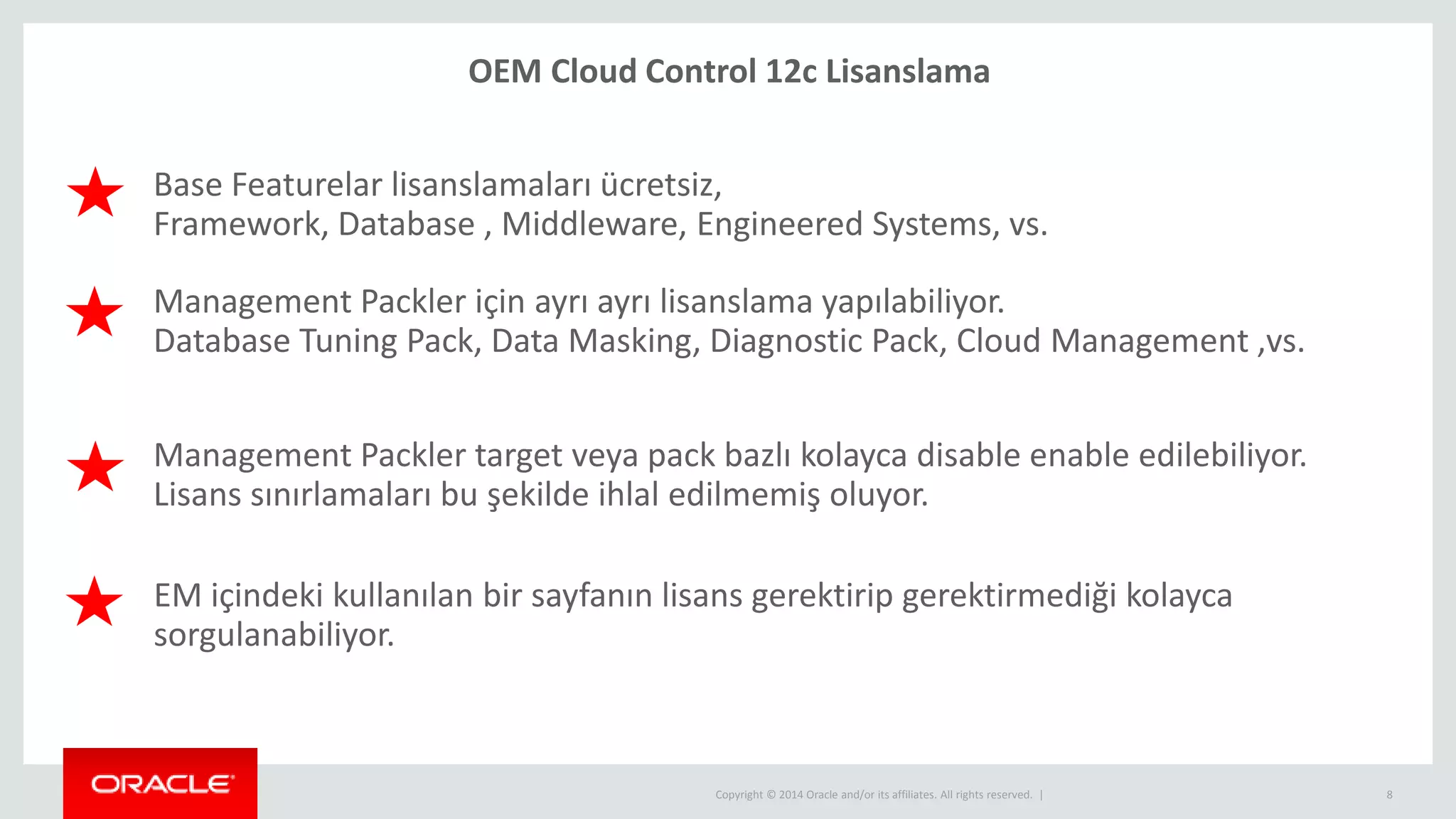 Copyright © 2014 Oracle and/or its affiliates. All rights reserved. | 8
Base Featurelar lisanslamaları ücretsiz,
Framework, Database , Middleware, Engineered Systems, vs.
EM içindeki kullanılan bir sayfanın lisans gerektirip gerektirmediği kolayca
sorgulanabiliyor.
Management Packler target veya pack bazlı kolayca disable enable edilebiliyor.
Lisans sınırlamaları bu şekilde ihlal edilmemiş oluyor.
OEM Cloud Control 12c Lisanslama
Management Packler için ayrı ayrı lisanslama yapılabiliyor.
Database Tuning Pack, Data Masking, Diagnostic Pack, Cloud Management ,vs.
 