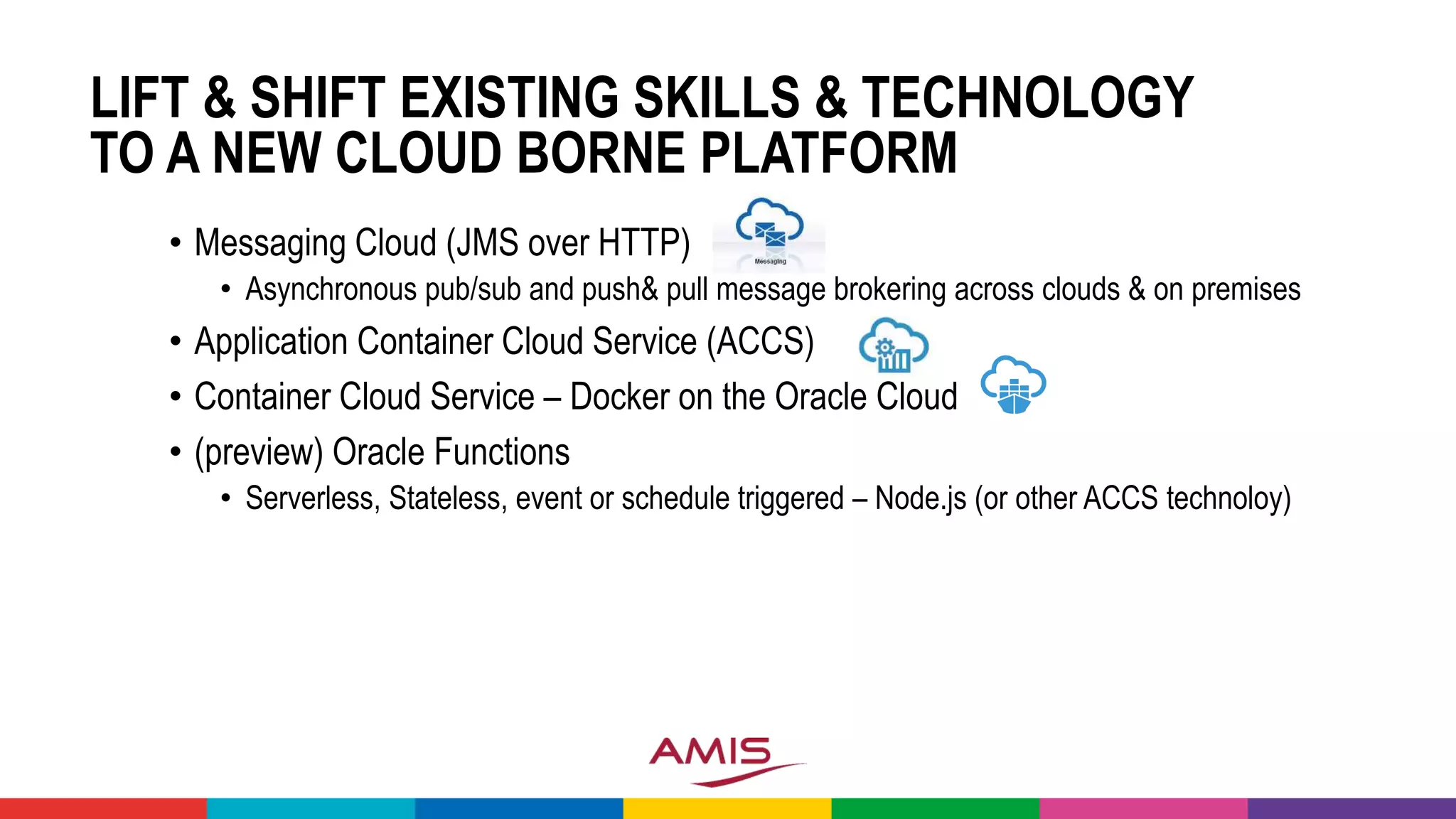 LIFT & SHIFT EXISTING SKILLS & TECHNOLOGY
TO A NEW CLOUD BORNE PLATFORM
• Messaging Cloud (JMS over HTTP)
• Asynchronous pub/sub and push& pull message brokering across clouds & on premises
• Application Container Cloud Service (ACCS)
• Container Cloud Service – Docker on the Oracle Cloud
• (preview) Oracle Functions
• Serverless, Stateless, event or schedule triggered – Node.js (or other ACCS technoloy)
 