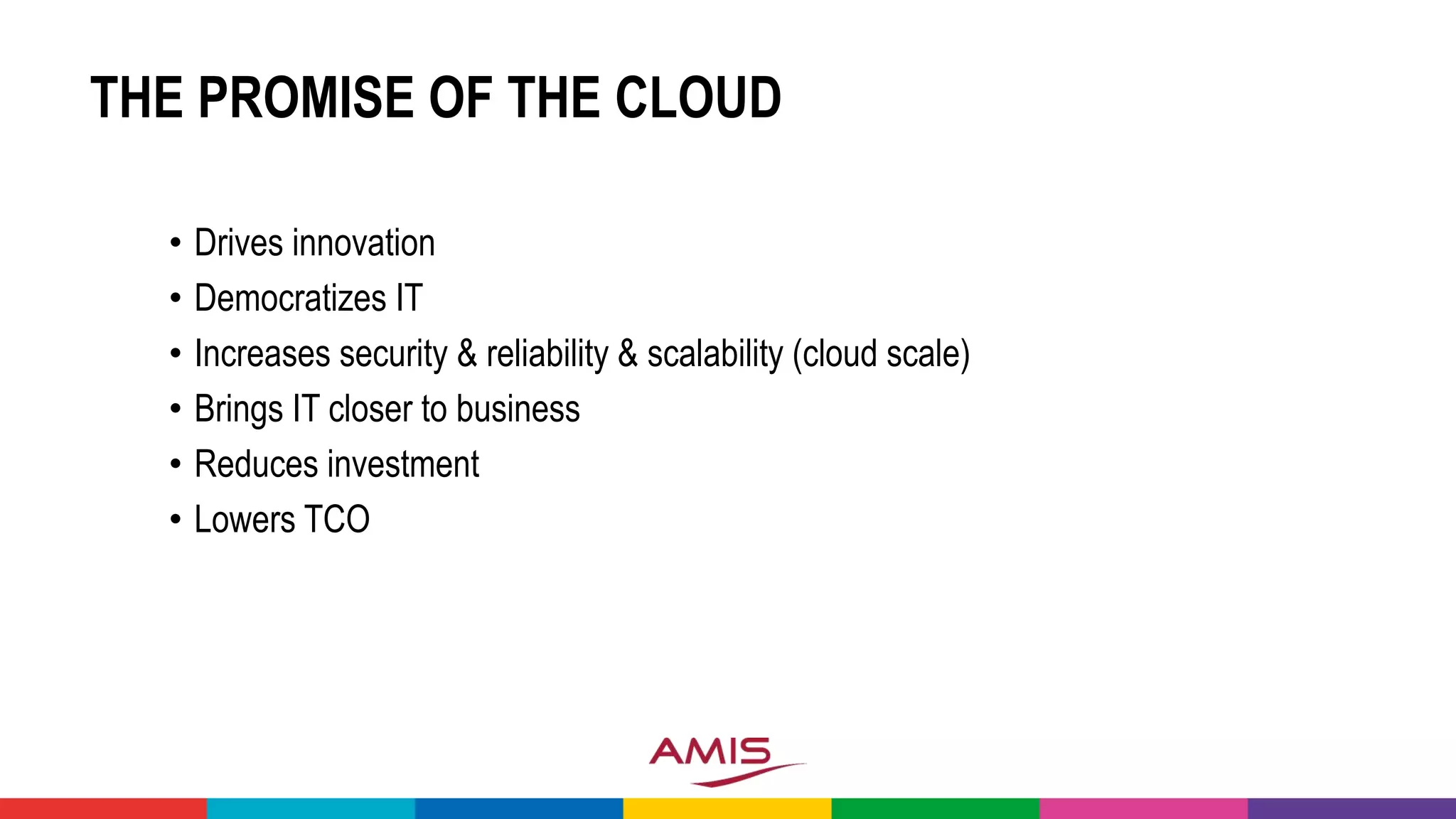 THE PROMISE OF THE CLOUD
• Drives innovation
• Democratizes IT
• Increases security & reliability & scalability (cloud scale)
• Brings IT closer to business
• Reduces investment
• Lowers TCO
 