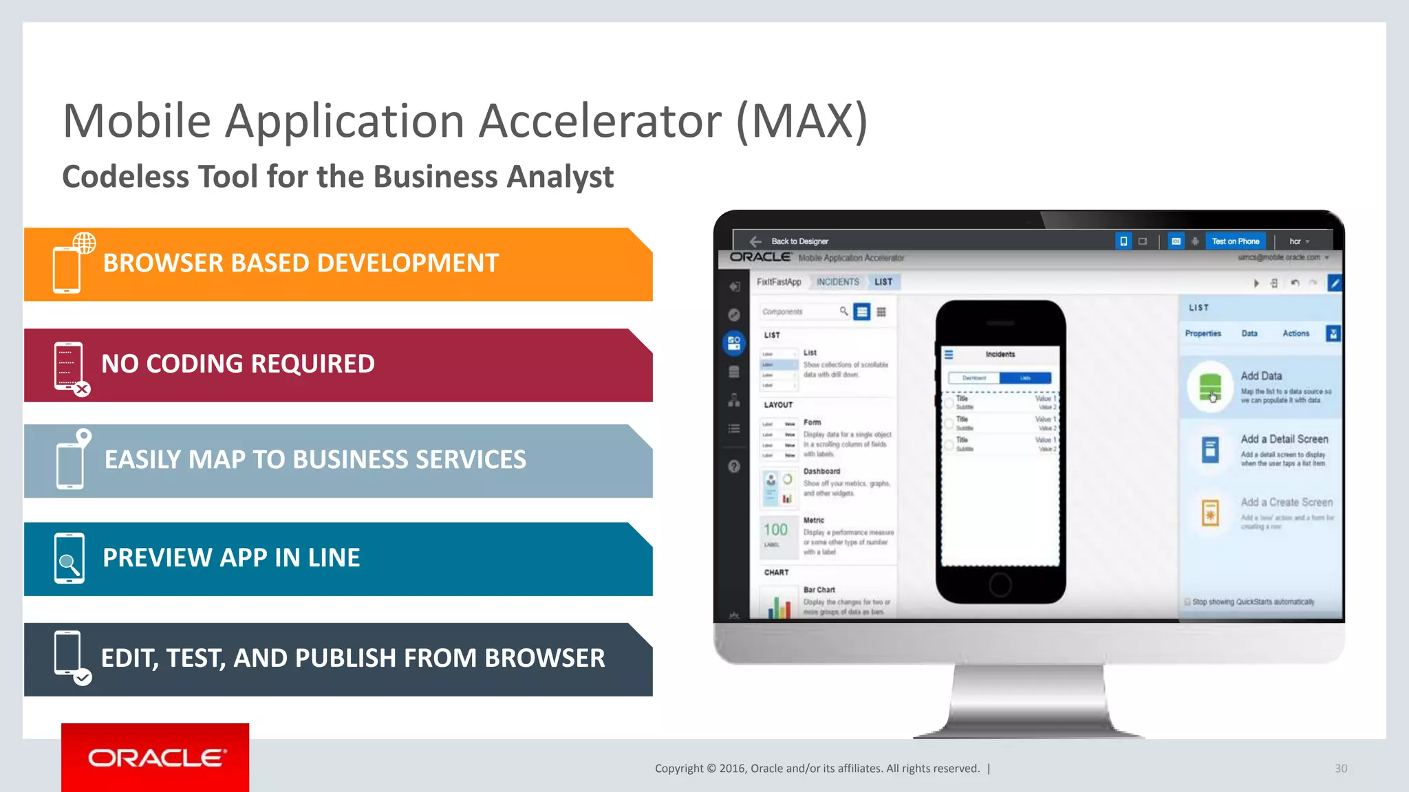 Copyright © 2016, Oracle and/or its affiliates. All rights reserved. |
Codeless Tool for the Business Analyst
30
Mobile Application Accelerator (MAX)
Switch to Demo
BROWSER BASED DEVELOPMENT
NO CODING REQUIRED
EASILY MAP TO BUSINESS SERVICES
PREVIEW APP IN LINE
EDIT, TEST, AND PUBLISH FROM BROWSER
……
…….
…..
……..
 