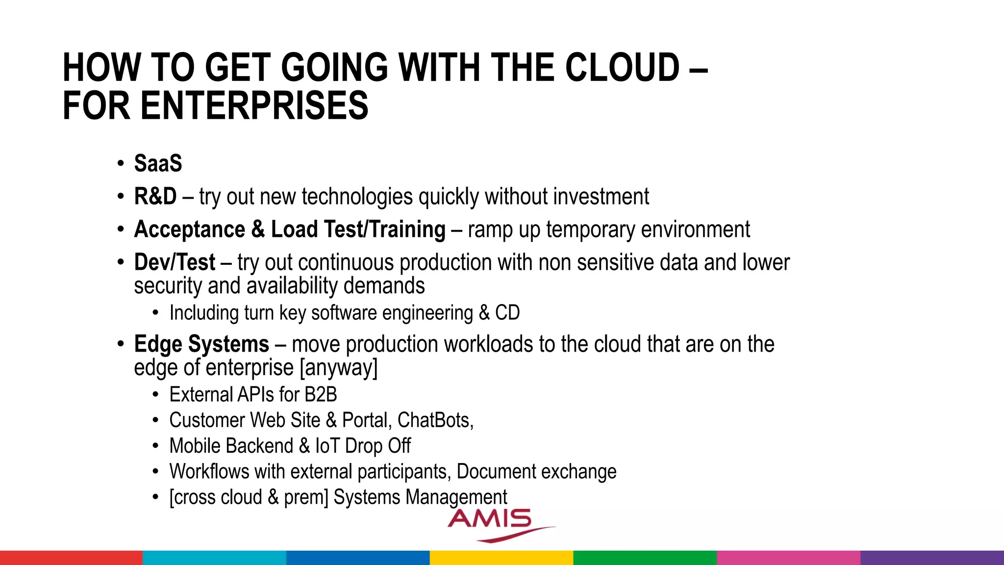 HOW TO GET GOING WITH THE CLOUD –
FOR ENTERPRISES
• SaaS
• R&D – try out new technologies quickly without investment
• Acceptance & Load Test/Training – ramp up temporary environment
• Dev/Test – try out continuous production with non sensitive data and lower
security and availability demands
• Including turn key software engineering & CD
• Edge Systems – move production workloads to the cloud that are on the
edge of enterprise [anyway]
• External APIs for B2B
• Customer Web Site & Portal, ChatBots,
• Mobile Backend & IoT Drop Off
• Workflows with external participants, Document exchange
• [cross cloud & prem] Systems Management
 