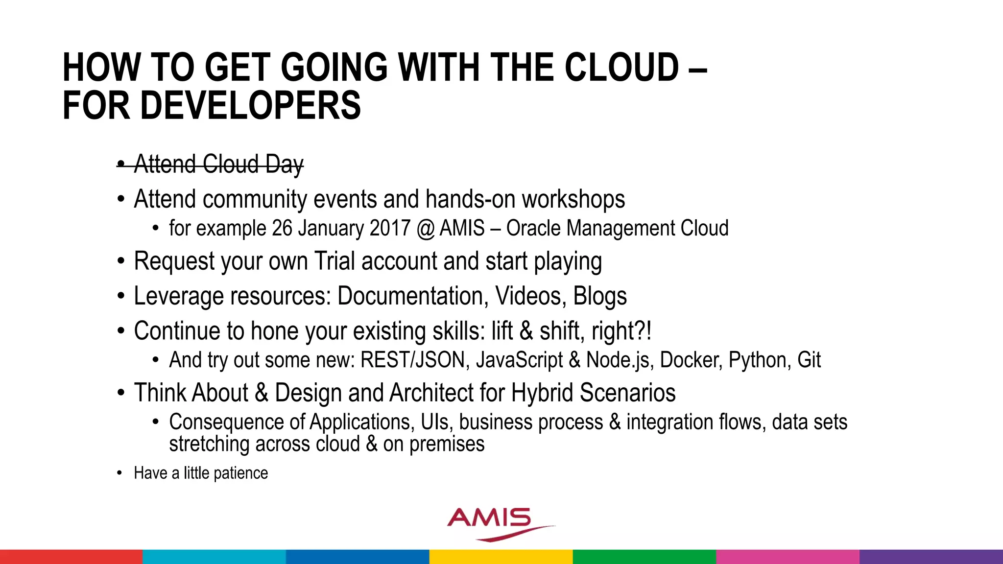 HOW TO GET GOING WITH THE CLOUD –
FOR DEVELOPERS
• Attend Cloud Day
• Attend community events and hands-on workshops
• for example 26 January 2017 @ AMIS – Oracle Management Cloud
• Request your own Trial account and start playing
• Leverage resources: Documentation, Videos, Blogs
• Continue to hone your existing skills: lift & shift, right?!
• And try out some new: REST/JSON, JavaScript & Node.js, Docker, Python, Git
• Think About & Design and Architect for Hybrid Scenarios
• Consequence of Applications, UIs, business process & integration flows, data sets
stretching across cloud & on premises
• Have a little patience
 