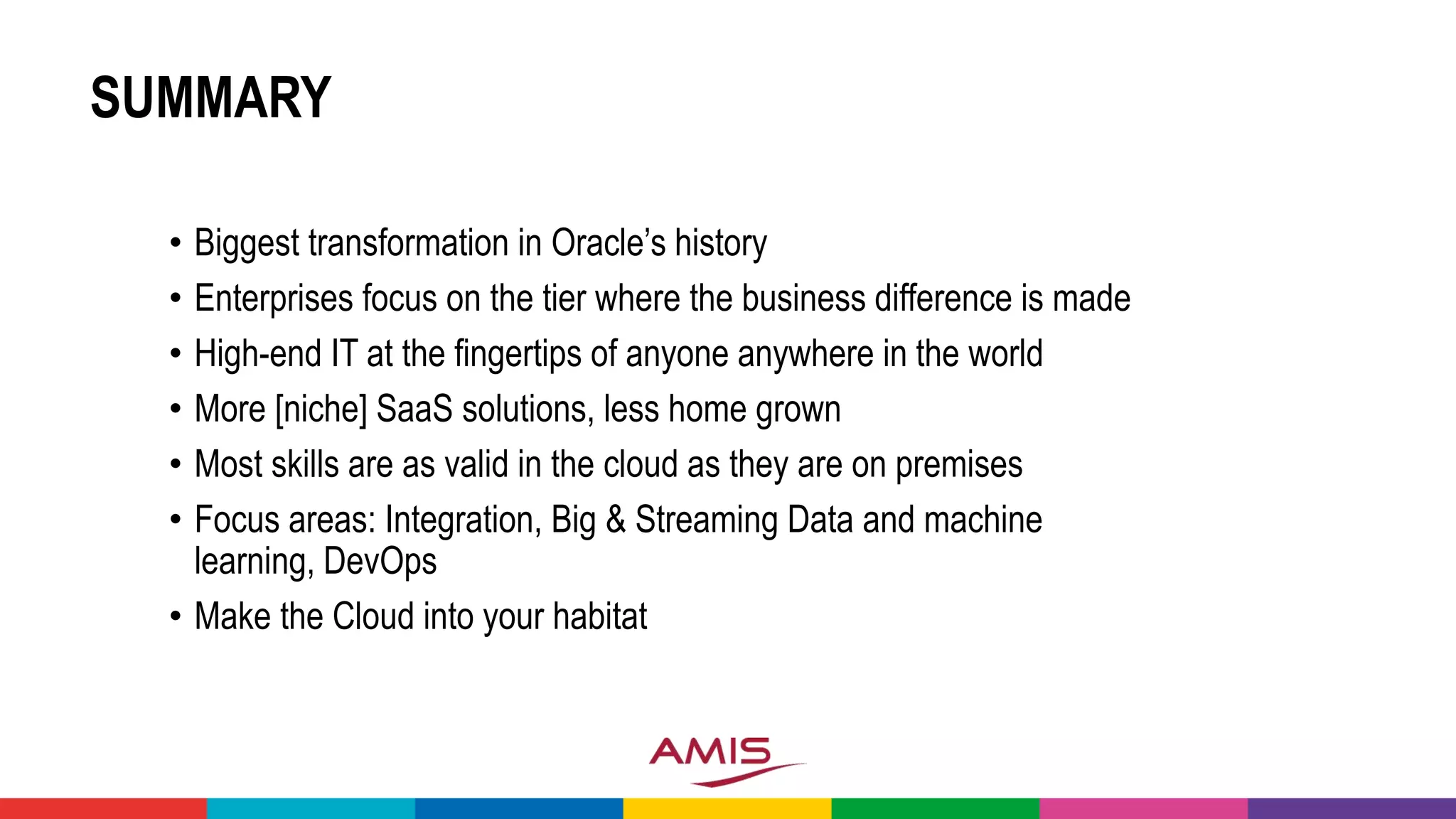 SUMMARY
• Biggest transformation in Oracle’s history
• Enterprises focus on the tier where the business difference is made
• High-end IT at the fingertips of anyone anywhere in the world
• More [niche] SaaS solutions, less home grown
• Most skills are as valid in the cloud as they are on premises
• Focus areas: Integration, Big & Streaming Data and machine
learning, DevOps
• Make the Cloud into your habitat
 