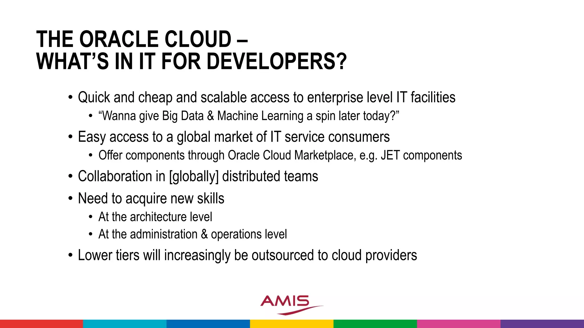 THE ORACLE CLOUD –
WHAT’S IN IT FOR DEVELOPERS?
• Quick and cheap and scalable access to enterprise level IT facilities
• “Wanna give Big Data & Machine Learning a spin later today?”
• Easy access to a global market of IT service consumers
• Offer components through Oracle Cloud Marketplace, e.g. JET components
• Collaboration in [globally] distributed teams
• Need to acquire new skills
• At the architecture level
• At the administration & operations level
• Lower tiers will increasingly be outsourced to cloud providers
 