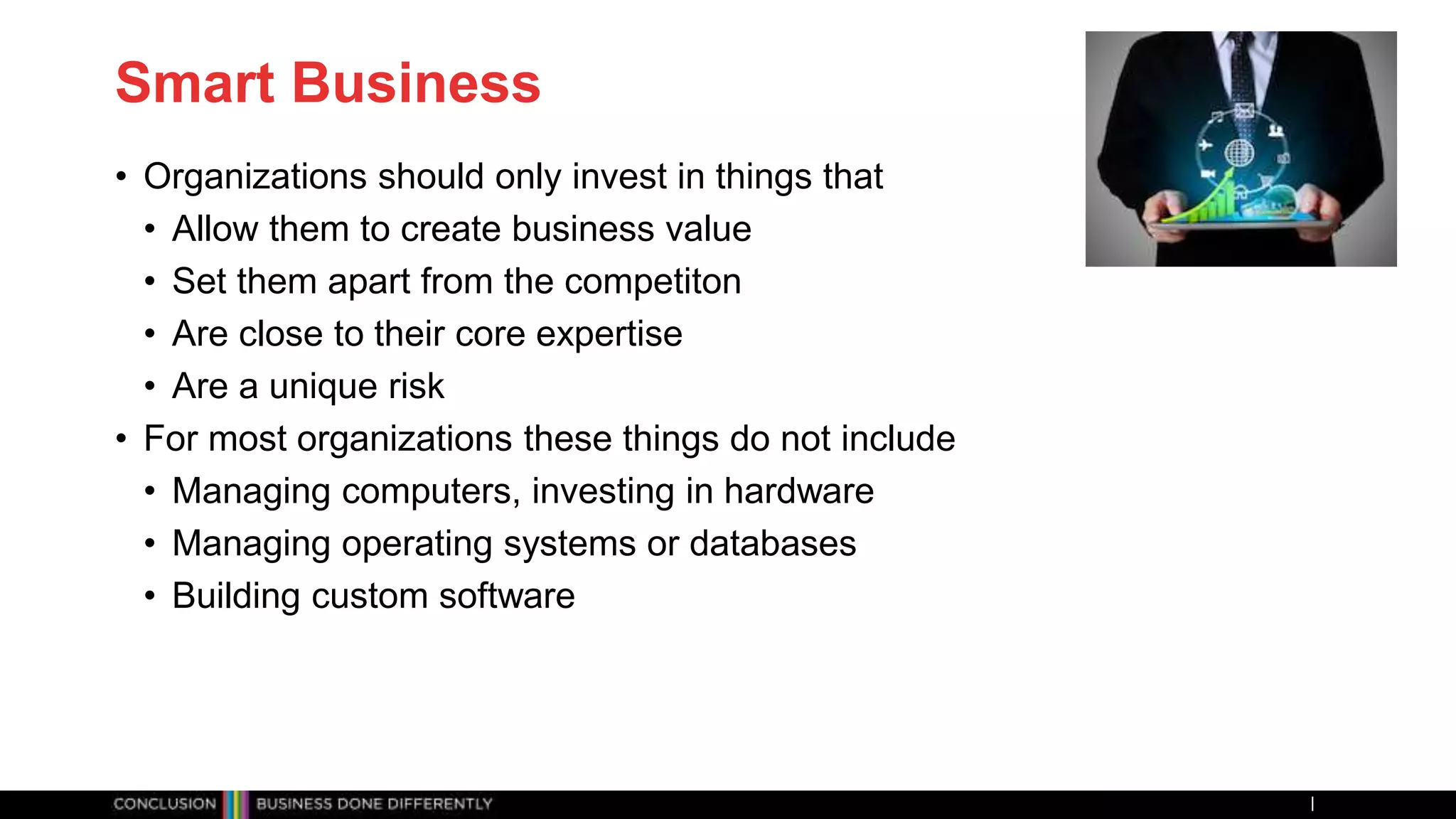 Smart Business
• Organizations should only invest in things that
• Allow them to create business value
• Set them apart from the competiton
• Are close to their core expertise
• Are a unique risk
• For most organizations these things do not include
• Managing computers, investing in hardware
• Managing operating systems or databases
• Building custom software
 
