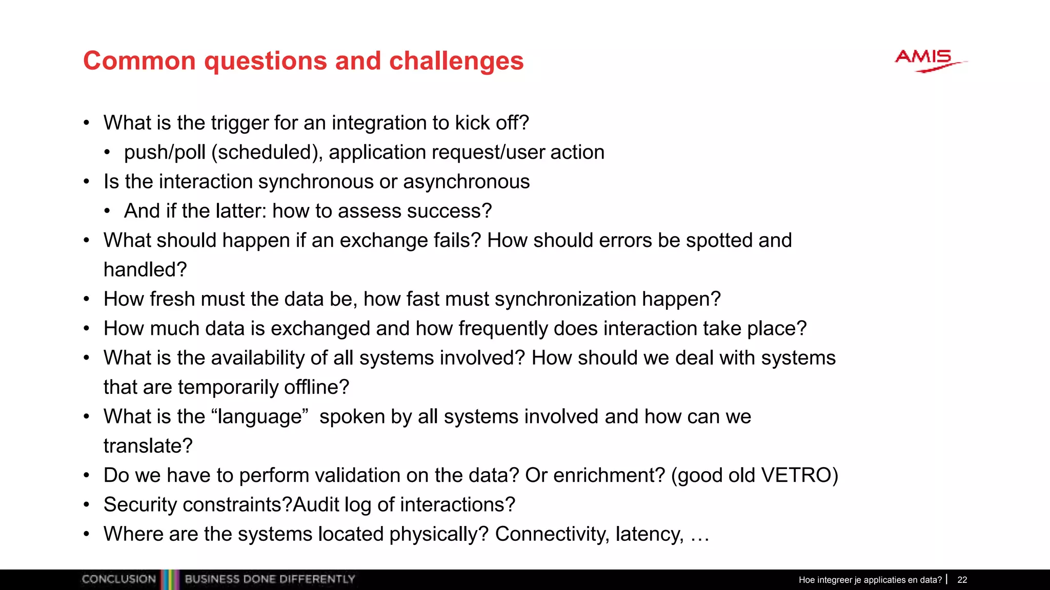 Common questions and challenges
• What is the trigger for an integration to kick off?
• push/poll (scheduled), application request/user action
• Is the interaction synchronous or asynchronous
• And if the latter: how to assess success?
• What should happen if an exchange fails? How should errors be spotted and
handled?
• How fresh must the data be, how fast must synchronization happen?
• How much data is exchanged and how frequently does interaction take place?
• What is the availability of all systems involved? How should we deal with systems
that are temporarily offline?
• What is the “language” spoken by all systems involved and how can we
translate?
• Do we have to perform validation on the data? Or enrichment? (good old VETRO)
• Security constraints?Audit log of interactions?
• Where are the systems located physically? Connectivity, latency, …
Hoe integreer je applicaties en data? 22
 