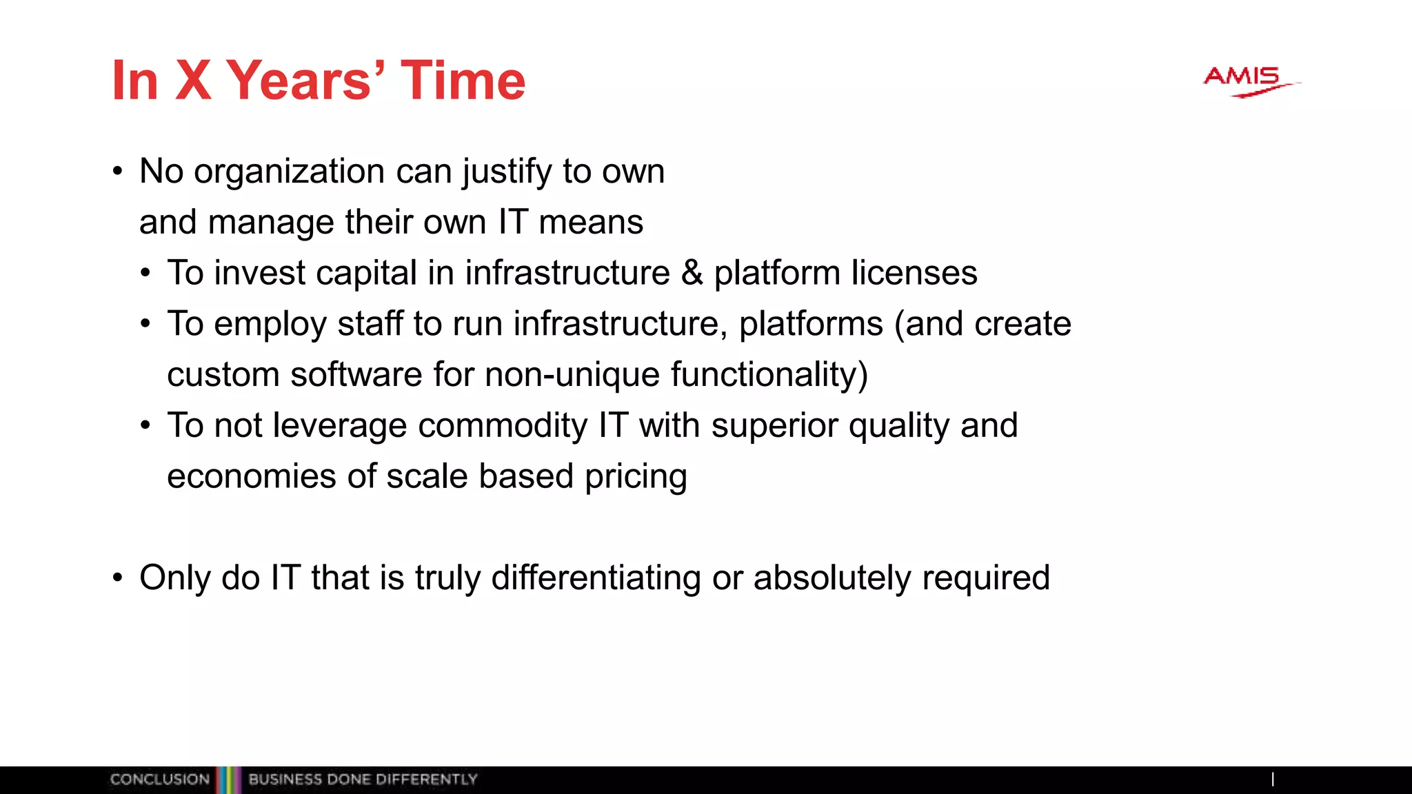 In X Years’ Time
• No organization can justify to own
and manage their own IT means
• To invest capital in infrastructure & platform licenses
• To employ staff to run infrastructure, platforms (and create
custom software for non-unique functionality)
• To not leverage commodity IT with superior quality and
economies of scale based pricing
• Only do IT that is truly differentiating or absolutely required
 