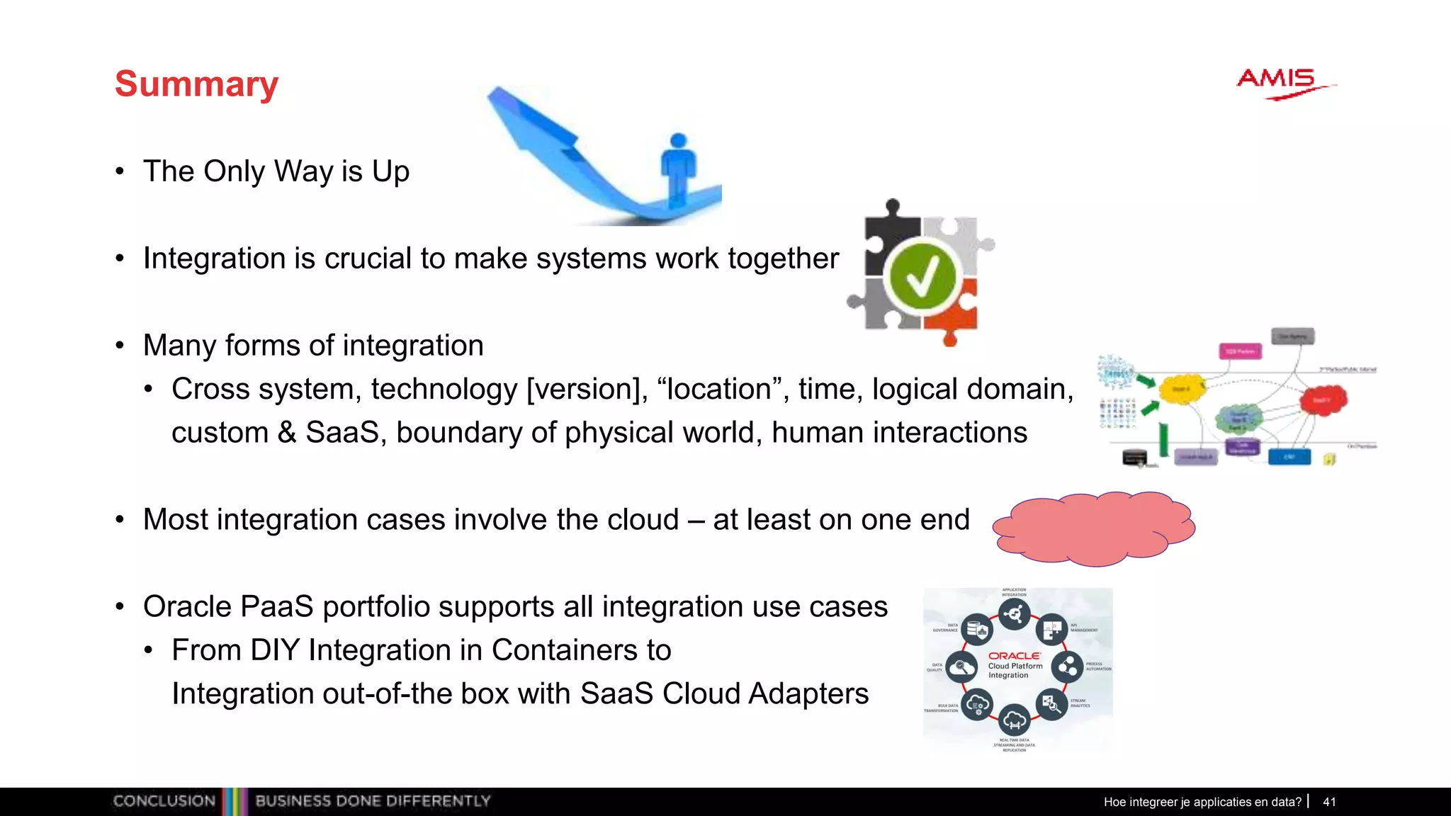 Summary
• The Only Way is Up
• Integration is crucial to make systems work together
• Many forms of integration
• Cross system, technology [version], “location”, time, logical domain,
custom & SaaS, boundary of physical world, human interactions
• Most integration cases involve the cloud – at least on one end
• Oracle PaaS portfolio supports all integration use cases
• From DIY Integration in Containers to
Integration out-of-the box with SaaS Cloud Adapters
Hoe integreer je applicaties en data? 41
 