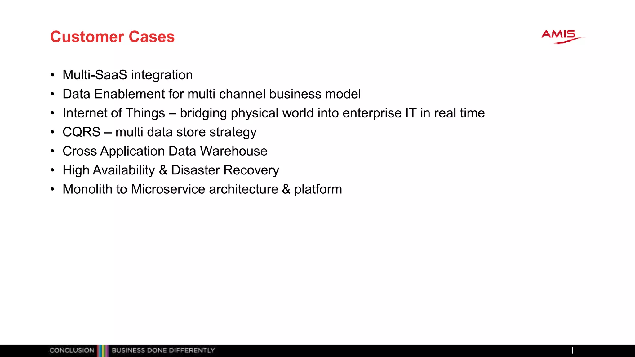 Customer Cases
• Multi-SaaS integration
• Data Enablement for multi channel business model
• Internet of Things – bridging physical world into enterprise IT in real time
• CQRS – multi data store strategy
• Cross Application Data Warehouse
• High Availability & Disaster Recovery
• Monolith to Microservice architecture & platform
 