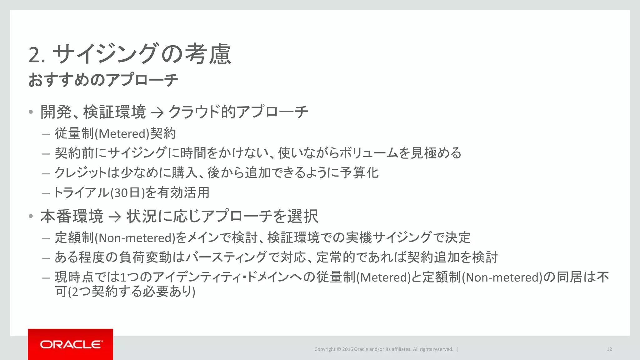Copyright © 2016 Oracle and/or its affiliates. All rights reserved. |
2. サイジングの考慮
おすすめのアプローチ
12
• 開発、検証環境 → クラウド的アプローチ
– 従量制(Metered)契約
– 契約前にサイジングに時間をかけない、使いながらボリュームを見極める
– クレジットは少なめに購入、後から追加できるように予算化
– トライアル(30日)を有効活用
• 本番環境 → 状況に応じアプローチを選択
– 定額制(Non-metered)をメインで検討、検証環境での実機サイジングで決定
– ある程度の負荷変動はバースティングで対応、定常的であれば契約追加を検討
– 現時点では1つのアイデンティティ・ドメインへの従量制(Metered)と定額制(Non-metered)の同居は不
可(2つ契約する必要あり)
 