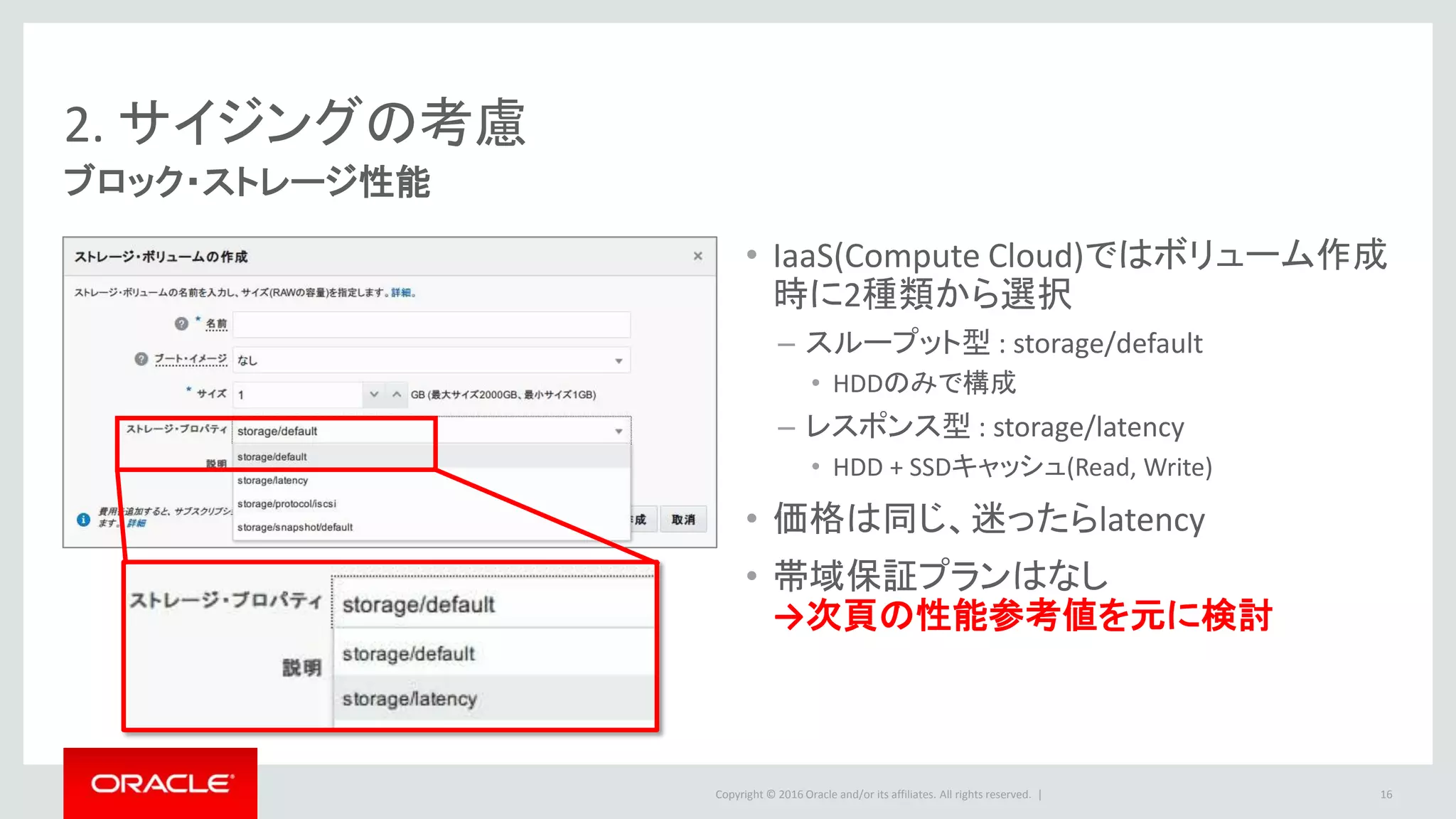 Copyright © 2016 Oracle and/or its affiliates. All rights reserved. |
2. サイジングの考慮
ブロック・ストレージ性能
• IaaS(Compute Cloud)ではボリューム作成
時に2種類から選択
– スループット型 : storage/default
• HDDのみで構成
– レスポンス型 : storage/latency
• HDD + SSDキャッシュ(Read, Write)
• 価格は同じ、迷ったらlatency
• 帯域保証プランはなし
→次頁の性能参考値を元に検討
16
 
